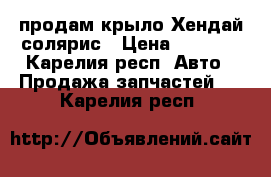 продам крыло Хендай солярис › Цена ­ 7 500 - Карелия респ. Авто » Продажа запчастей   . Карелия респ.